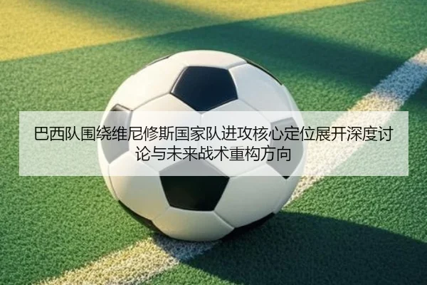 巴西队围绕维尼修斯国家队进攻核心定位展开深度讨论与未来战术重构方向
