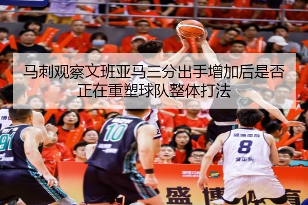 马刺观察文班亚马三分出手增加后是否正在重塑球队整体打法