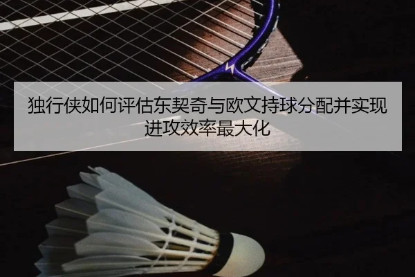 独行侠如何评估东契奇与欧文持球分配并实现进攻效率最大化